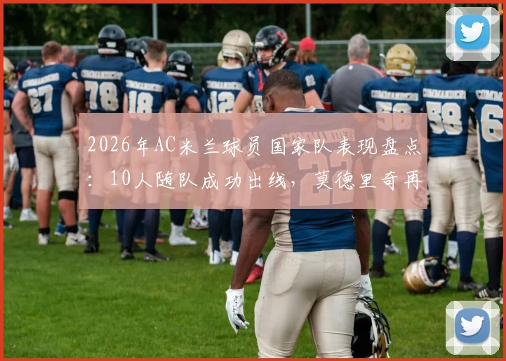 2026年AC米兰球员国家队表现盘点：10人随队成功出线，莫德里奇再创生涯里程碑