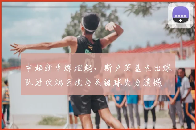 中超新季烽烟起,斯卢茨基点出球队进攻端困境与关键球失分遗憾