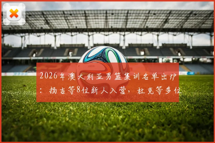 2026年澳大利亚男篮集训名单出炉：扬吉等8位新人入营，杜克等多位名将退出，背后原因解析