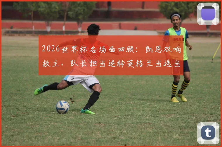 2026世界杯名场面回顾：凯恩双响救主，队长担当逆转英格兰当选当日之星