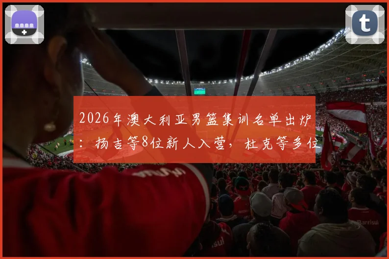 2026年澳大利亚男篮集训名单出炉：扬吉等8位新人入营，杜克等多位名将退出，背后原因解析