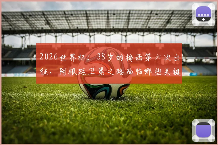 2026世界杯：38岁的梅西第六次出征，阿根廷卫冕之路面临哪些关键挑战与机遇？