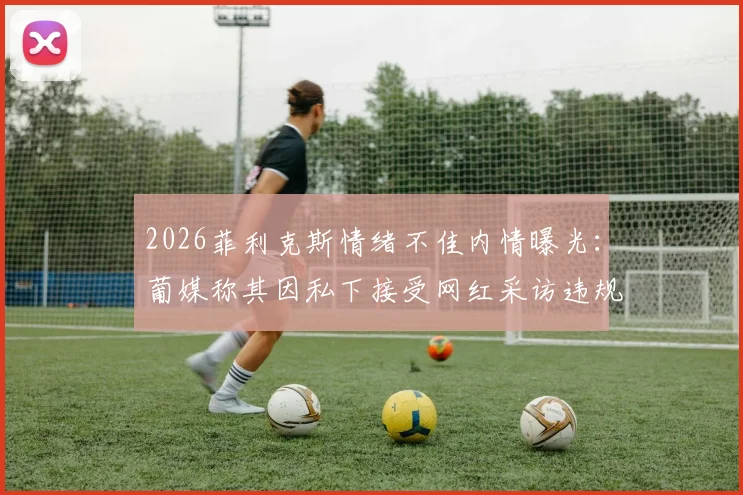 2026菲利克斯情绪不佳内情曝光：葡媒称其因私下接受网红采访违规挨批，俱乐部如何处理？