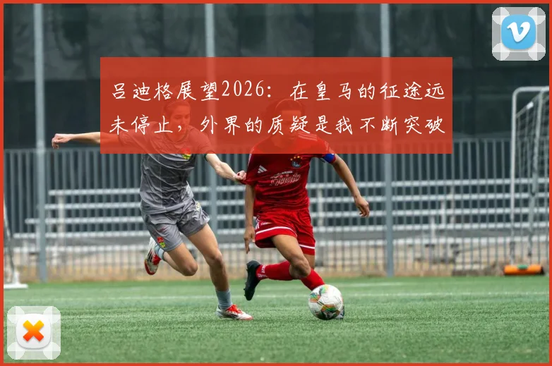 吕迪格展望2026:在皇马的征途远未停止,外界的质疑是我不断突破的燃料