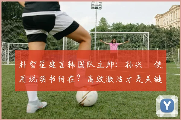 朴智星建言韩国队主帅:孙兴慜使用说明书何在?高效激活才是关键