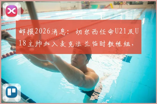 邮报2026消息：切尔西任命U21及U18主帅加入麦克法兰临时教练组，详解蓝军教练组最新调整