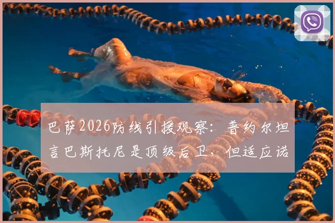 巴萨2026防线引援观察：普约尔坦言巴斯托尼是顶级后卫，但适应诺坎普体系面临三大挑战