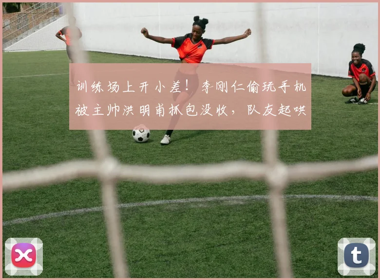 训练场上开小差！李刚仁偷玩手机被主帅洪明甫抓包没收，队友起哄：去打会乒乓吧！
