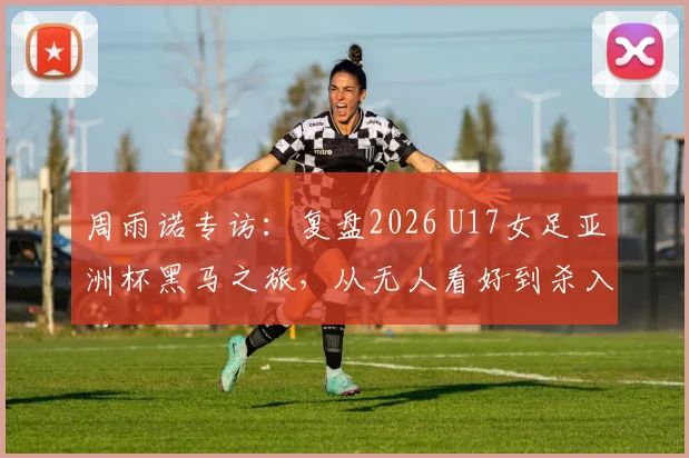 周雨诺专访：复盘2026 U17女足亚洲杯黑马之旅，从无人看好到杀入决赛的心路历程