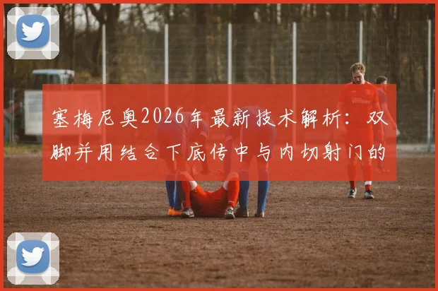 塞梅尼奥2026年最新技术解析：双脚并用结合下底传中与内切射门的实战训练方法