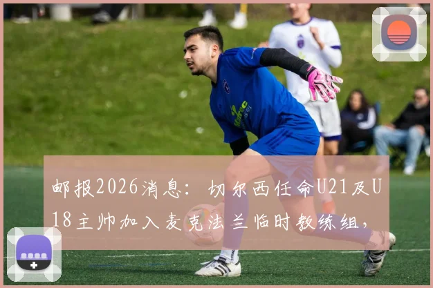 邮报2026消息：切尔西任命U21及U18主帅加入麦克法兰临时教练组，详解蓝军教练组最新调整