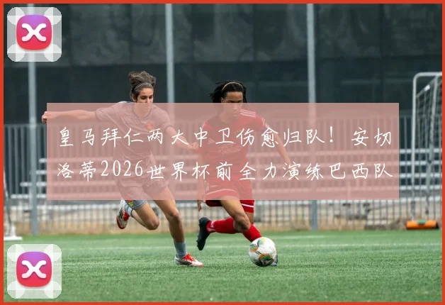 皇马拜仁两大中卫伤愈归队！安切洛蒂2026世界杯前全力演练巴西队首发阵容