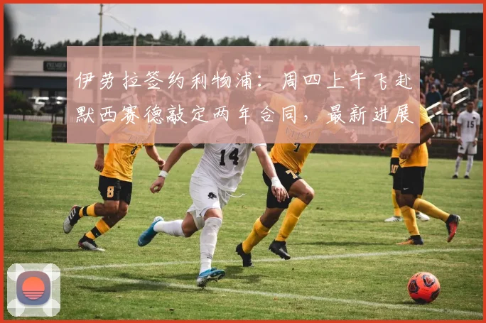 伊劳拉签约利物浦：周四上午飞赴默西赛德敲定两年合同，最新进展全解析