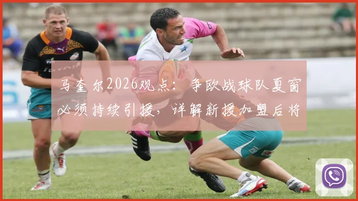 马奎尔2026观点:争欧战球队夏窗必须持续引援,详解新援加盟后将面临的巨大压力与应对策略