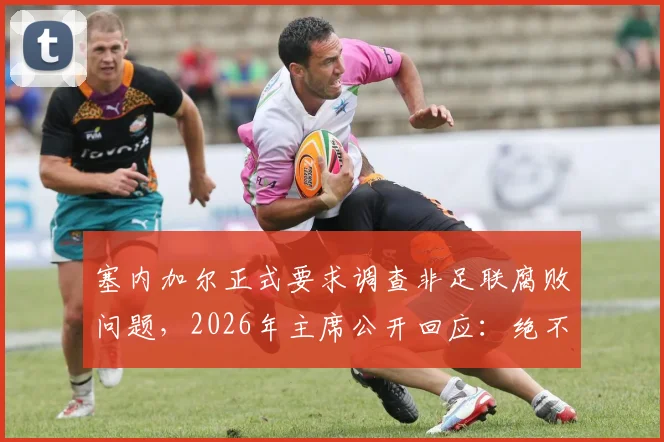 塞内加尔正式要求调查非足联腐败问题，2026年主席公开回应：绝不隐瞒，完全支持透明调查