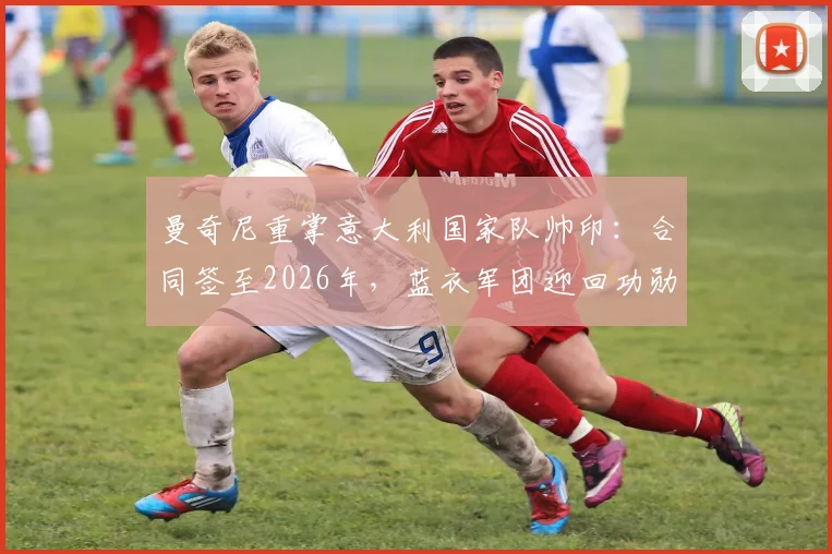 曼奇尼重掌意大利国家队帅印:合同签至2026年,蓝衣军团迎回功勋主帅执教前景分析