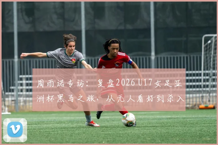 周雨诺专访：复盘2026 U17女足亚洲杯黑马之旅，从无人看好到杀入决赛的心路历程