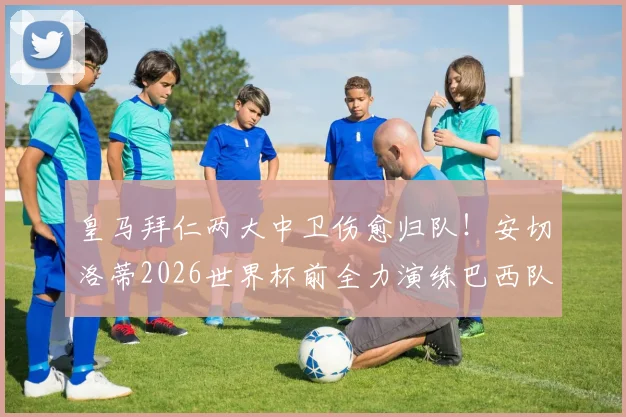 皇马拜仁两大中卫伤愈归队!安切洛蒂2026世界杯前全力演练巴西队首发阵容