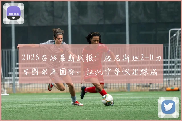 2026芬超最新战报：格尼斯坦2-0力克图尔库国际，拉托宁争议进球成焦点，赛后积分榜变动解析