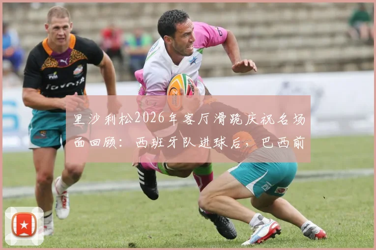 里沙利松2026年客厅滑跪庆祝名场面回顾：西班牙队进球后，巴西前锋的狂热反应引热议