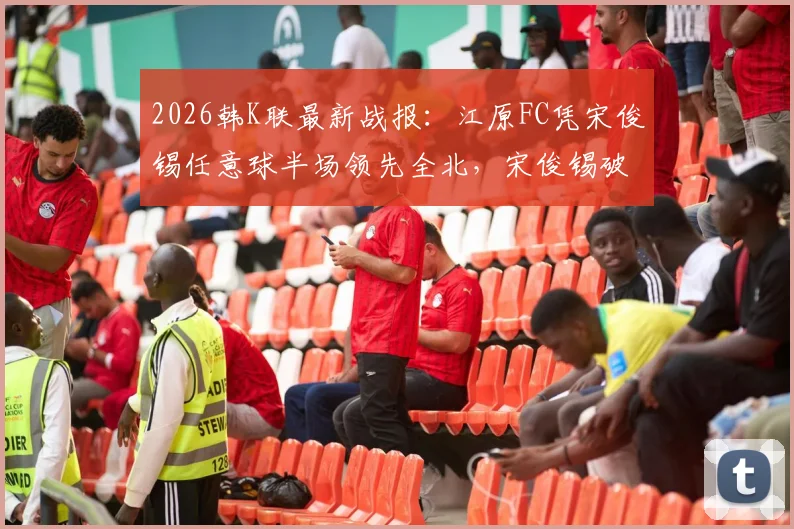 2026韩K联最新战报：江原FC凭宋俊锡任意球半场领先全北，宋俊锡破门视频引热议，附本场比分及技术分析