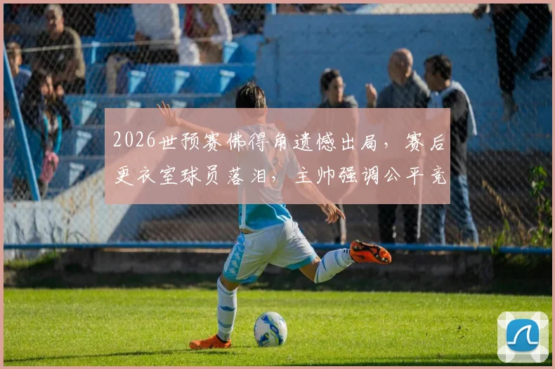 2026世预赛佛得角遗憾出局，赛后更衣室球员落泪，主帅强调公平竞赛精神引热议