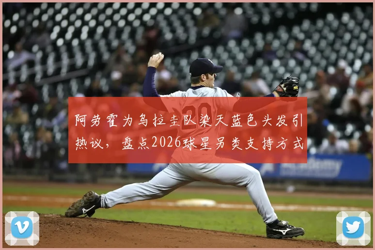 阿劳霍为乌拉圭队染天蓝色头发引热议,盘点2026球星另类支持方式与球迷文化