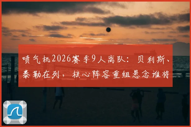 喷气机2026赛季9人离队：贝利斯、泰勒在列，核心阵容重组悬念谁将补位？