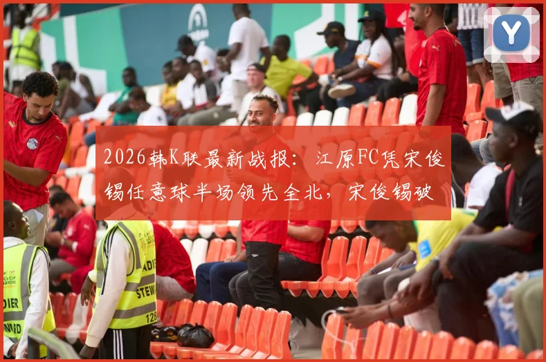 2026韩K联最新战报：江原FC凭宋俊锡任意球半场领先全北，宋俊锡破门视频引热议，附本场比分及技术分析
