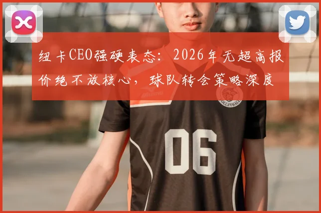 纽卡CEO强硬表态:2026年无超高报价绝不放核心,球队转会策略深度解析