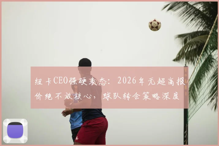 纽卡CEO强硬表态：2026年无超高报价绝不放核心，球队转会策略深度解析