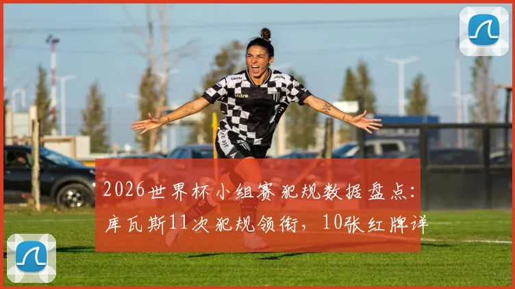 2026世界杯小组赛犯规数据盘点:库瓦斯11次犯规领衔,10张红牌详细解读与关键球员分析