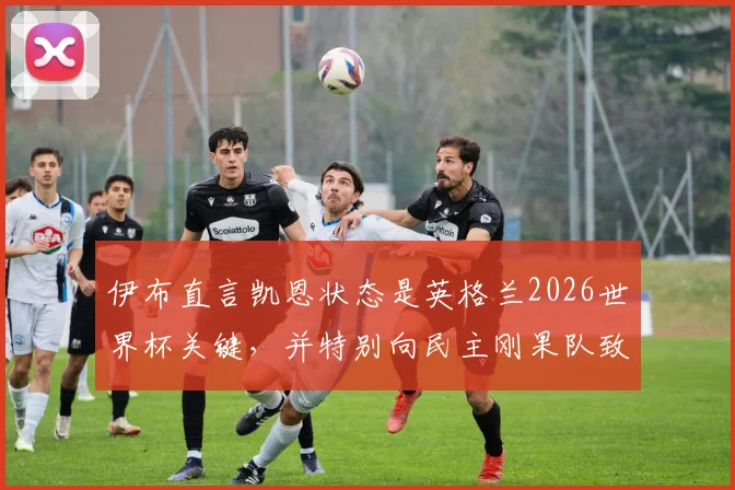 伊布直言凯恩状态是英格兰2026世界杯关键,并特别向民主刚果队致敬,背后有何深意?