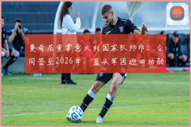 曼奇尼重掌意大利国家队帅印：合同签至2026年，蓝衣军团迎回功勋主帅执教前景分析