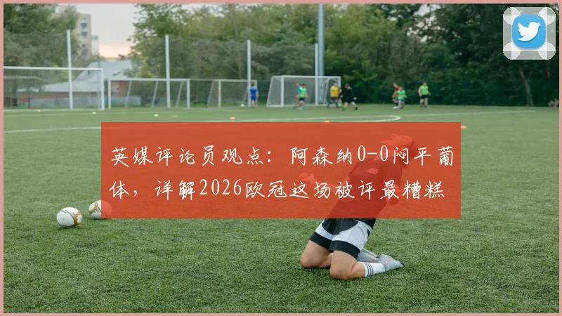 英媒评论员观点:阿森纳0-0闷平葡体,详解2026欧冠这场被评最糟糕对决的原因与影响