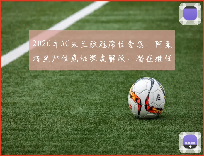 2026年AC米兰欧冠席位告急，阿莱格里帅位危机深度解读，潜在继任者分析