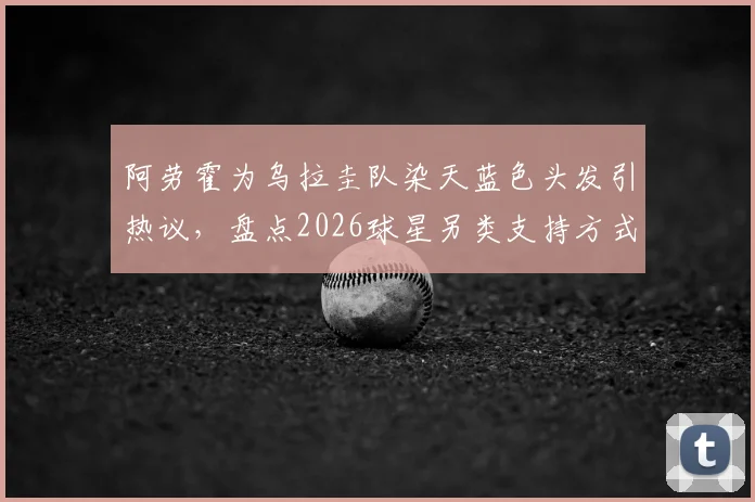 阿劳霍为乌拉圭队染天蓝色头发引热议,盘点2026球星另类支持方式与球迷文化