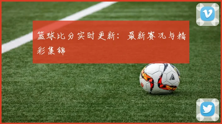 篮球比分实时更新：最新赛况与精彩集锦