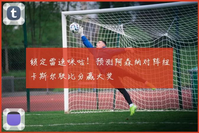 锁定雷速咪咕!预测阿森纳对阵纽卡斯尔联比分赢大奖