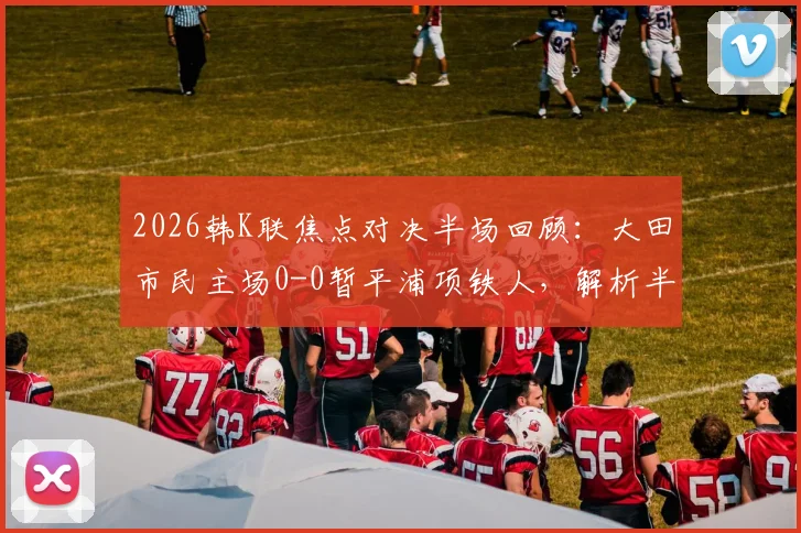 2026韩K联焦点对决半场回顾：大田市民主场0-0暂平浦项铁人，解析半场平局常见原因与破局关键