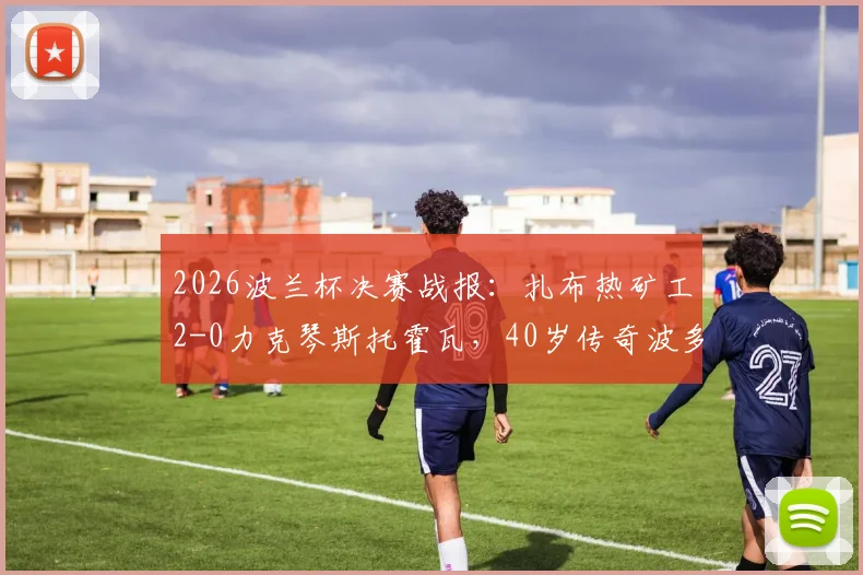 2026波兰杯决赛战报：扎布热矿工2-0力克琴斯托霍瓦，40岁传奇波多尔斯基进球捧杯