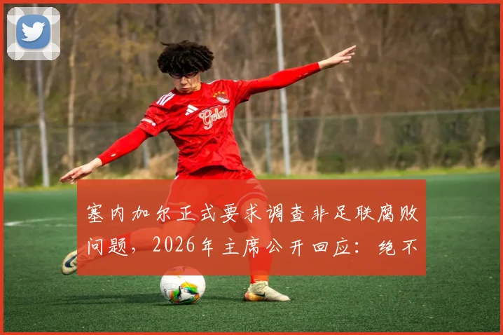 塞内加尔正式要求调查非足联腐败问题,2026年主席公开回应:绝不隐瞒,完全支持透明调查