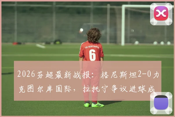 2026芬超最新战报：格尼斯坦2-0力克图尔库国际，拉托宁争议进球成焦点，赛后积分榜变动解析